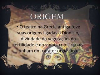 ORIGEM
• O teatro na Grécia antiga teve
suas origens ligadas a Dionísio,
divindade da vegetação, da
fertilidade e do vinho, cujos rituais
tinham um caráter orgiástico.
 