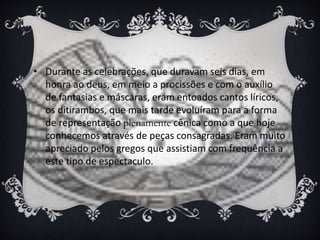 • Durante as celebrações, que duravam seis dias, em
honra ao deus, em meio a procissões e com o auxílio
de fantasias e máscaras, eram entoados cantos líricos,
os ditirambos, que mais tarde evoluíram para a forma
de representação plenamente cênica como a que hoje
conhecemos através de peças consagradas. Eram muito
apreciado pelos gregos que assistiam com frequência a
este tipo de espectaculo.
 