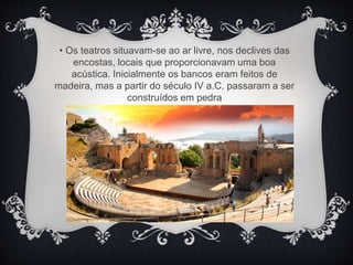 • Os teatros situavam-se ao ar livre, nos declives das
encostas, locais que proporcionavam uma boa
acústica. Inicialmente os bancos eram feitos de
madeira, mas a partir do século IV a.C. passaram a ser
construídos em pedra
 