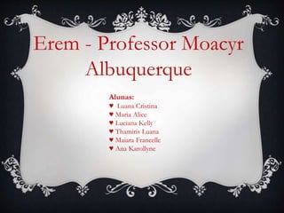 Erem - Professor Moacyr
Albuquerque
Alunas:
♥ Luana Cristina
♥ Maria Alice
♥ Luciana Kelly
♥ Thamiris Luana
♥ Maiara Francelle
♥ Ana Karollyne
 