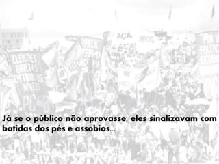 Já se o público não aprovasse, eles sinalizavam com
batidas dos pés e assobios...
 