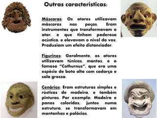 Outras características:
Máscaras: Os atores utilizavam
máscaras nas peças. Eram
instrumentos que transformavam o
ator, e que tinham poderosa
acústica, e elevavam o nível da voz.
Produziam um efeito distanciador.
Figurinos: Geralmente, os atores
utilizavam túnicas, mantos, e o
famoso “Cothurnus”, que era uma
espécie de bota alta com cadarço e
sola grossa.
Cenários: Eram estruturas simples e
rústicas de madeira, e também
pinturas. Por exemplo: Madeira e
panos coloridos, juntos numa
estrutura, se transformavam em
montanhas e palácios.
 