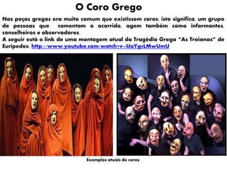 Exemplos atuais de coros
O Coro Grego
Nas peças gregas era muito comum que existissem coros, isto significa, um grupo
de pessoas que comentam o ocorrido, agem também como informantes,
conselheiros e observadores.
A seguir está o link de uma montagem atual da Tragédia Grega “As Troianas” de
Eurípedes: http://www.youtube.com/watch?v=UaYg9LMwUmU
 