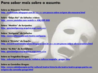 Para saber mais sobre o assunto:
Sobre as Máscaras Teatrais:
http://zurkmasks.blogspot.com.br/2011/01/um-pouco-sobre-origem-da-mascara.html
Sobre “Édipo Rei” de Sófocles (vídeo):
http://www.youtube.com/watch?v=KBj-GEF1DDI
Sobre “Medéia” de Eurípedes:
http://greciantiga.org/arquivo.asp?num=0457
Sobre “Antígona” de Sófocles:
http://www.infoescola.com/teatro/antigona/
Sobre a “Oréstia” de Ésquilo:
http://encontrosdramaturgicos.blogspot.com.br/2011/08/um-pouco-sobre-obra-oresteia.html
Sobre “As Rãs” de Aristófanes:
http://greciantiga.org/arquivo.asp?num=0746
Sobre as Tragédias Gregas:
http://educaterra.terra.com.br/voltaire/cultura/tragedia_grega1.htm
Sobre as Comédias Gregas:
http://www.caleidoscopio.art.br/cultural/teatro/historia-do-teatro/teatro-grego-parte2-as-
origens-da-comedia-grega.html
 