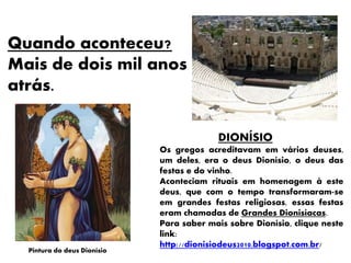 Quando aconteceu?
Mais de dois mil anos
atrás.
DIONÍSIO
Os gregos acreditavam em vários deuses,
um deles, era o deus Dionísio, o deus das
festas e do vinho.
Aconteciam rituais em homenagem à este
deus, que com o tempo transformaram-se
em grandes festas religiosas, essas festas
eram chamadas de Grandes Dionisíacas.
Para saber mais sobre Dionísio, clique neste
link:
http://dionisiodeus2010.blogspot.com.br/
Pintura do deus Dionísio
 