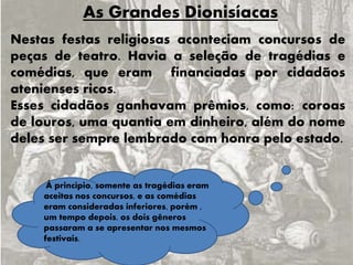 As Grandes Dionisíacas
Nestas festas religiosas aconteciam concursos de
peças de teatro. Havia a seleção de tragédias e
comédias, que eram financiadas por cidadãos
atenienses ricos.
Esses cidadãos ganhavam prêmios, como: coroas
de louros, uma quantia em dinheiro, além do nome
deles ser sempre lembrado com honra pelo estado.
À princípio, somente as tragédias eram
aceitas nos concursos, e as comédias
eram consideradas inferiores, porém ,
um tempo depois, os dois gêneros
passaram a se apresentar nos mesmos
festivais.
 