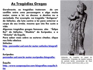 As Tragédias Gregas
Geralmente, as tragédias tratavam de um
conflito entre uma personagem e algo muito
maior, como a lei, os deuses, o destino ou a
sociedade. Por exemplo, na tragédia “Antígona”
de Sófocles, ela luta contra a lei para enterrar o
corpo de seu irmão, mesmo que isto lhe custe a
vida.
Algumas tragédias gregas famosas, são: “Édipo
Rei” de Sófocles, “Medéia” de Eurípedes, e a
“Oréstia” de Ésquilo.
Para saber mais sobre os autores citados, clique
nos links abaixo:
Sófocles:
http://pensador.uol.com.br/autor/sofocles/biografi
a/
Eurípedes:
pensador.uol.com.br/autor/euripedes/biografia/
Ésquilo:
http://www.suapesquisa.com/biografias/esquilo.h
tm
 