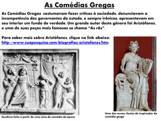 Escultura feita a partir de uma cena de comédia da época
As Comédias Gregas
As Comédias Gregas costumavam fazer críticas à sociedade, denunciavam a
incompetência dos governantes do estado, e sempre irônicas, apresentavam em
seu interior um fundo de verdade. Um grande autor deste gênero foi Aristófanes,
e uma de suas peças mais famosas se chama “As rãs”.
Para saber mais sobre Aristófanes, clique no link abaixo:
http://www.suapesquisa.com/biografias/aristofanes.htm
Uma das musas (fontes de inspiração) da
comédia grega
 