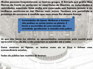 Muitas pessoas frequentavam os teatros gregos. A Entrada era grátis! Nas
fileiras da frente se sentavam os sacerdotes de Dionísio, as autoridades e
convidados especiais. Uma seção era reservada aos homens jovens, e as
mulheres sentavam-se nas fileiras mais acima. Também era permitida a
presença de escravos à medida que seus amos lhe dessem licença.
Curiosidades da época: Mulheres e homens
não podiam se sentar juntos na plateia. E
havia a escravidão de uma camada da
sociedade, geralmente, a camada mais pobre.
Já que não havia luz elétrica, as apresentações começavam pela manhã para
aproveitar a luz do dia, e não poderiam se estender até a noite.
Como mostram as figuras, os teatros eram ao ar livre e tinham uma
extraordinária acústica.
Todos do público iam vestidos de branco!
 