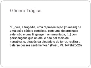 Gênero Trágico


“É, pois, a tragédia, uma representação [mímesis] de
uma ação séria e completa, com uma determinada
extensão e uma linguagem ornamentada, [...] com
personagens que atuam, e não por meio de
narrativa, e, através da piedade e do terror, realiza a
catarse desses sentimentos.” (Poét., VI, 1449b23-28)
 