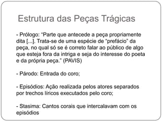 Estrutura das Peças Trágicas
- Prólogo: “Parte que antecede a peça propriamente
dita [...]. Trata-se de uma espécie de “prefácio” da
peça, no qual só se é correto falar ao público de algo
que esteja fora da intriga e seja do interesse do poeta
e da própria peça.” (PAVIS)

- Párodo: Entrada do coro;

- Episódios: Ação realizada pelos atores separados
por trechos líricos executados pelo coro;

- Stasima: Cantos corais que intercalavam com os
episódios
 