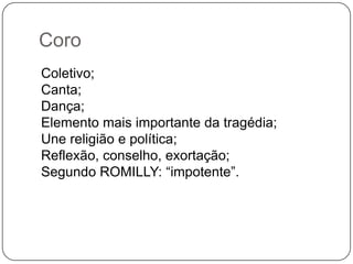 Coro
Coletivo;
Canta;
Dança;
Elemento mais importante da tragédia;
Une religião e política;
Reflexão, conselho, exortação;
Segundo ROMILLY: “impotente”.
 