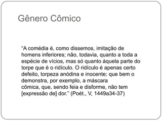 Gênero Cômico


“A comédia é, como dissemos, imitação de
homens inferiores; não, todavia, quanto a toda a
espécie de vícios, mas só quanto àquela parte do
torpe que é o ridículo. O ridículo é apenas certo
defeito, torpeza anódina e inocente; que bem o
demonstra, por exemplo, a máscara
cômica, que, sendo feia e disforme, não tem
[expressão de] dor.” (Poét., V, 1449a34-37)
 