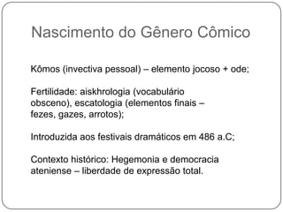 Nascimento do Gênero Cômico

Kômos (invectiva pessoal) – elemento jocoso + ode;

Fertilidade: aiskhrologia (vocabulário
obsceno), escatologia (elementos finais –
fezes, gazes, arrotos);

Introduzida aos festivais dramáticos em 486 a.C;

Contexto histórico: Hegemonia e democracia
ateniense – liberdade de expressão total.
 