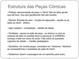 Estrutura das Peças Cômicas
- Prólogo: Apresentação da peça; o “herói” fala da ideia genial
que ele teve, mas que geralmente não são aceitas;

- Párodo: Entrada do coro – função de adjuvante – auxilia ou se
opõe ao herói – árbitro;

- Agón (seção) – competição – debate de ideias;

- Parábase: pausa na ação da peça - os atores e o coro se
colocam de lado no sentido físico e estrutural. O CORIFEU
começa a falar em nome do autor. Fala sobre as questões
urgentes da cidade. – Caráter pedagógico;

- Episódios: em muitas peças, consistem em “sketches”. Mostram
as consequências e resultados da ação do herói;

- Estásimos: fazem a passagem de um episódio para outro;
 