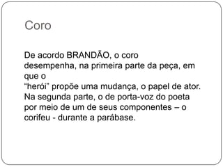 Coro

De acordo BRANDÃO, o coro
desempenha, na primeira parte da peça, em
que o
“herói” propõe uma mudança, o papel de ator.
Na segunda parte, o de porta-voz do poeta
por meio de um de seus componentes – o
corifeu - durante a parábase.
 