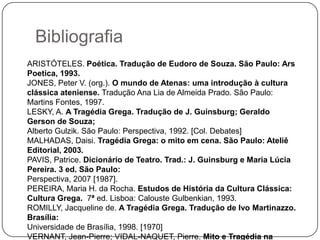 Bibliografia
ARISTÓTELES. Poética. Tradução de Eudoro de Souza. São Paulo: Ars
Poetica, 1993.
JONES, Peter V. (org.). O mundo de Atenas: uma introdução à cultura
clássica ateniense. Tradução Ana Lia de Almeida Prado. São Paulo:
Martins Fontes, 1997.
LESKY, A. A Tragédia Grega. Tradução de J. Guinsburg; Geraldo
Gerson de Souza;
Alberto Gulzik. São Paulo: Perspectiva, 1992. [Col. Debates]
MALHADAS, Daisi. Tragédia Grega: o mito em cena. São Paulo: Ateliê
Editorial, 2003.
PAVIS, Patrice. Dicionário de Teatro. Trad.: J. Guinsburg e Maria Lúcia
Pereira. 3 ed. São Paulo:
Perspectiva, 2007 [1987].
PEREIRA, Maria H. da Rocha. Estudos de História da Cultura Clássica:
Cultura Grega. 7ª ed. Lisboa: Calouste Gulbenkian, 1993.
ROMILLY, Jacqueline de. A Tragédia Grega. Tradução de Ivo Martinazzo.
Brasília:
Universidade de Brasília, 1998. [1970]
VERNANT, Jean-Pierre; VIDAL-NAQUET, Pierre. Mito e Tragédia na
 