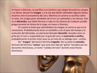 En honor a Dionisos, se sacrifica a un carnero cuya sangre fecunda los campos y se danza, danzan los  trasgos   y a la vez que bailan salmodian algunos textos: estamos ante el precedente del coro. Mientras el carnero se sacrifica sobre un altar, los trasgos giran alrededor de él con sus salmodias y sus danzas. Esto es el  ditirambo , que debió llevarse a cabo en las afueras de cualquier pueblo griego durante las fiestas de la siega, en honor a Dionisos.             En cuanto al texto que salmodiaban los trasgos, lo cierto es que no lo conocemos. Probablemente tenía un estribillo y con el paso del tiempo y la evolución del ditirambo, un elemento llamado  ritornello , lanzado como un grito por el coro y respondido por el guía del coro, el  exarconte o corifeo , probablemente el primer actor pues ya se trata de un diálogo coro - corifeo.              De "  trasgos " derivará el término  tragedia . Por su parte la  comedia , derivará del término " comos " que sería otro tipo de "gritos" lanzados por los danzantes dionisíacos, un tanto "subidos de tono" durante estas fiestas dionisíacas.          