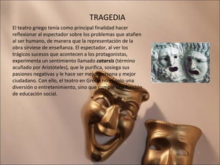 TRAGEDIA El teatro griego tenía como principal finalidad hacer reflexionar al espectador sobre los problemas que atañen al ser humano, de manera que la representación de la obra sirviese de enseñanza. El espectador, al ver los trágicos sucesos que acontecen a los protagonistas, experimenta un sentimiento llamado  catarsis  (término acuñado por Aristóteles), que le purifica, sosiega sus pasiones negativas y le hace ser mejor persona y mejor ciudadano. Con ello, el teatro en Grecia no es solo una diversión o entretenimiento, sino que cumple una función de educación social. 