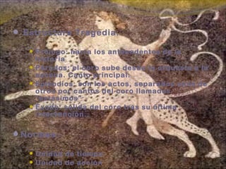  Estructura Tragedia:
 Prólogo: narra los antecedentes de la
historia
 Párodos: el coro sube desde la orquesta a la
escena. Canto principal.
 Epísodios: son los actos, separados unos de
otros por cantos del coro llamados
“estásimos”
 Éxodo: salida del coro tras su última
intervención.
Normas:
 Unidad de tiempo
 Unidad de acción
 