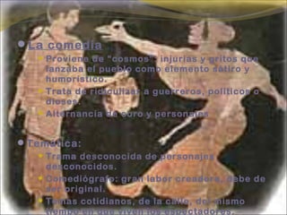 La comedia
 Proviene de “cosmos”: injurias y gritos que
lanzaba el pueblo como elemento sátiro y
humorístico.
 Trata de ridiculizar a guerreros, políticos o
dioses.
 Alternancia de coro y personajes
Temática:
 Trama desconocida de personajes
desconocidos.
 Comediógrafo: gran labor creadora, debe de
ser original.
 Temas cotidianos, de la calle, del mismo
tiempo en que viven los espectadores.
 