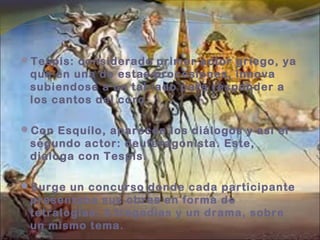 Tespis: considerado primer actor griego, ya
que en una de estas procesiones, innova
subiendose a un tablado para responder a
los cantos del coro.
Con Esquílo, aparecen los diálogos y así el
segundo actor: deuteragonista. Este,
dialoga con Tespis.
Surge un concurso donde cada participante
presentaba sus obras en forma de
tetralogías: 3 tragedias y un drama, sobre
un mismo tema.
 