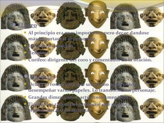 El coro
 Al principio era muy importante, pero decae dandose
más importancia al personaje.
 Invocación, oración
 Religioso
 Corífeo: dirigente del coro y comentador de la oración.
Máscara
 Oculta el rostro para que un mismo actor pueda
desempeñar varios papeles. Lo transforma en personaje.
 Grandes dimensiones: actúa como megáfono.
 Tipifíca los rasgos del personaje que se desea
representar. Lo caracteríza.
 