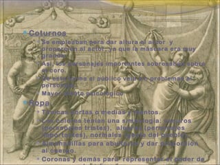 Coturnos
 Se empleaban para dar altura al actor y
proporción al actor, ya que la máscara era muy
grande.
 Así, los personajes importantes sobresalían sobre
el coro.
 De esta forma el público veia sin problemas al
personaje.
 Mayor efecto psicológico
Ropa
 Túnicas cortas o medias y mantos.
 Los colores tenian una simbología: oscuros
(personajes tristes), alegres (personajes
importantes), normales (gente del pueblo).
 Almohadillas para abultarse y dar proporción
al cuerpo.
 Coronas y demás para representar el poder de
 