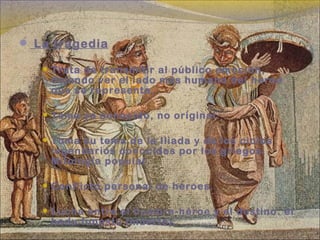  La tragedia
 Trata de transmitir al público emoción,
dejando ver el lado más humano del heroe
que se representa.
 Tema ya conocido, no original.
 Toma su tema de la Iliada y de los ciclos
legendarios conocidos por los griegos.
Mitología popular.
 Conflicto personal de heroes.
 Lucha entre el hombre-héroe y el destino: el
hadu funestu (muerte).
 