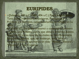 : ( Salamina, 480 a.C.-Pella, 406 a.C.) Poeta trágico griego. Tuvo como maestros a Anaxágoras, Protágoras y Pródicos y a Sócrates, cuyas enseñanzas se reflejan en su obra.  En el 455 a.C. Eurípides presentó a concurso su primera tragedia, Los Pelíadas, con la que obtuvo el tercer puesto. Seguirían 92 obras más, de las cuales se han conservado diecisiete tragedias, que, sin embargo, poca fama y reconocimiento le aportaron en vida: "Medea", "Electra", "Hipólito" y "Las Troyanas 