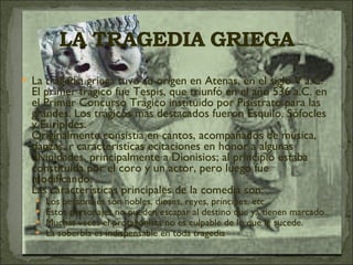 La tragedia griega tuvo su origen en Atenas, en el siglo V a.C. El primer trágico fue Tespis, que triunfó en el año 536 a.C. en el Primer Concurso Trágico instituido por Pisístrato para las grandes. Los trágicos mas destacados fueron Esquilo, Sófocles y Euripides. Originalmente consistía en cantos, acompañados de música, danzas, r características ecitaciones en honor a algunas divinidades, principalmente a Dionisios; al principio estaba constituida por el coro y un actor, pero luego fue modificando. Las características principales de la comedia son: Los personajes son nobles, dioses, reyes, príncipes, etc. Estos personajes no pueden escapar al destino que ya tienen marcado. Muchas veces el protagonista no es culpable de lo que le sucede. La soberbia es indispensable en toda tragedia 