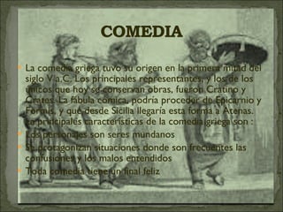 La comedia griega tuvo su origen en la primera mitad del siglo V a.C. Los principales representantes, y los de los únicos que hoy se conservan obras, fueron Cratino y Crates. La fábula cómica, podría proceder de Epicarnio y Formis, y que desde Sicilia llegaría esta forma a Atenas. La principales características de la comedia griega son : Los personajes son seres mundanos Se protagonizan situaciones donde son frecuentes las confusiones y los malos entendidos Toda comedia tiene un final feliz 
