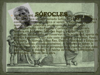 :  (Colona, 495 a.C.-Atenas, 406 a.C.) Poeta trágico griego. Hijo de un rico armero llamado Sofilo. En el 468 a.C. se dio a conocer como autor trágico al vencer a Esquilo un concurso teatral que se celebraba anualmente en Atenas, cuyo dominador había sido Esquilo. Comenzó así una carrera literaria sin parangón: Sófocles llegó a escribir hasta 123 tragedias, aunque solo se conservan en la actualidad, aparte de algunos fragmentos, tan sólo siete tragedias completas: Ayax, Antígona, Traquinias, Edipo Rey, Electra, Filoctetes y Edipo en Colona.(citadas cronológicamente). A Sófocles se deben la introducción de un tercer personaje en la escena, lo que daba mayor juego al diálogo, y el hecho de dotar de complejidad psicológica al héroe de la obra.  