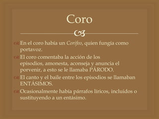 
 En el coro había un Corifeo, quien fungía como
portavoz.
 El coro comentaba la acción de los
episodios, amonesta, aconseja y anuncia el
porvenir, a esto se le llamaba PÁRODO.
 El canto y el baile entre los episodios se llamaban
ENTÁSIMOS.
 Ocasionalmente había párrafos líricos, incluidos o
sustituyendo a un entásimo.
Coro
 
