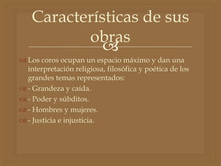 
 Los coros ocupan un espacio máximo y dan una
interpretación religiosa, filosófica y poética de los
grandes temas representados:
 - Grandeza y caída.
 - Poder y súbditos.
 - Hombres y mujeres.
 - Justicia e injusticia.
Características de sus
obras
 