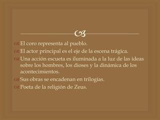 
 El coro representa al pueblo.
 El actor principal es el eje de la escena trágica.
 Una acción escueta es iluminada a la luz de las ideas
sobre los hombres, los dioses y la dinámica de los
acontecimientos.
 Sus obras se encadenan en trilogías.
 Poeta de la religión de Zeus.
 