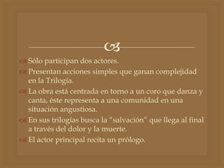 
 Sólo participan dos actores.
 Presentan acciones simples que ganan complejidad
en la Trilogía.
 La obra está centrada en torno a un coro que danza y
canta, éste representa a una comunidad en una
situación angustiosa.
 En sus trilogías busca la “salvación” que llega al final
a través del dolor y la muerte.
 El actor principal recita un prólogo.
 