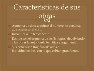 
 Aumenta de doce a quince el número de personas
que actúan en el coro.
 Introduce a un tercer actor.
 Rompe con el esquema de las Trilogías, devolviendo
a las obras la autonomía temática y argumental.
 Sus héroes son trágicos, aislados e
individualizados, con lo que cobran gran fuerza.
Características de sus
obras
 