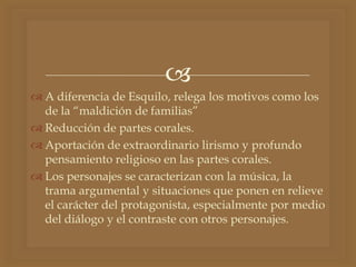 
 A diferencia de Esquilo, relega los motivos como los
de la “maldición de familias”
 Reducción de partes corales.
 Aportación de extraordinario lirismo y profundo
pensamiento religioso en las partes corales.
 Los personajes se caracterizan con la música, la
trama argumental y situaciones que ponen en relieve
el carácter del protagonista, especialmente por medio
del diálogo y el contraste con otros personajes.
 