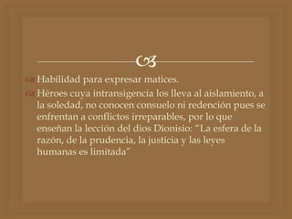 
 Habilidad para expresar matices.
 Héroes cuya intransigencia los lleva al aislamiento, a
la soledad, no conocen consuelo ni redención pues se
enfrentan a conflictos irreparables, por lo que
enseñan la lección del dios Dionisio: “La esfera de la
razón, de la prudencia, la justicia y las leyes
humanas es limitada”
 