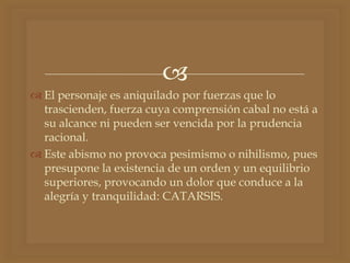 
 El personaje es aniquilado por fuerzas que lo
trascienden, fuerza cuya comprensión cabal no está a
su alcance ni pueden ser vencida por la prudencia
racional.
 Este abismo no provoca pesimismo o nihilismo, pues
presupone la existencia de un orden y un equilibrio
superiores, provocando un dolor que conduce a la
alegría y tranquilidad: CATARSIS.
 