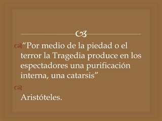 
“Por medio de la piedad o el
terror la Tragedia produce en los
espectadores una purificación
interna, una catarsis”

Aristóteles.
 