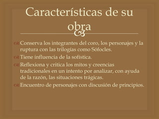 
 Conserva los integrantes del coro, los personajes y la
ruptura con las trilogías como Sófocles.
 Tiene influencia de la sofística.
 Reflexiona y critica los mitos y creencias
tradicionales en un intento por analizar, con ayuda
de la razón, las situaciones trágicas.
 Encuentro de personajes con discusión de principios.
Características de su
obra
 