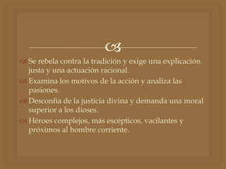 
 Se rebela contra la tradición y exige una explicación
justa y una actuación racional.
 Examina los motivos de la acción y analiza las
pasiones.
 Desconfía de la justicia divina y demanda una moral
superior a los dioses.
 Héroes complejos, más escépticos, vacilantes y
próximos al hombre corriente.
 