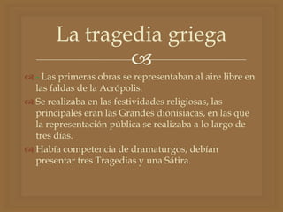 
 - Las primeras obras se representaban al aire libre en
las faldas de la Acrópolis.
 Se realizaba en las festividades religiosas, las
principales eran las Grandes dionisiacas, en las que
la representación pública se realizaba a lo largo de
tres días.
 Había competencia de dramaturgos, debían
presentar tres Tragedias y una Sátira.
La tragedia griega
 