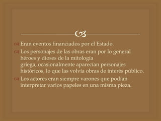 
 Eran eventos financiados por el Estado.
 Los personajes de las obras eran por lo general
héroes y dioses de la mitología
griega, ocasionalmente aparecían personajes
históricos, lo que las volvía obras de interés público.
 Los actores eran siempre varones que podían
interpretar varios papeles en una misma pieza.
 
