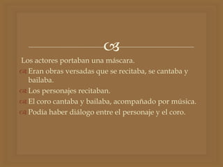 
Los actores portaban una máscara.
 Eran obras versadas que se recitaba, se cantaba y
bailaba.
 Los personajes recitaban.
 El coro cantaba y bailaba, acompañado por música.
 Podía haber diálogo entre el personaje y el coro.
 