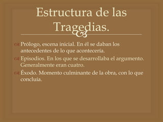 
 Prólogo, escena inicial. En él se daban los
antecedentes de lo que acontecería.
 Episodios. En los que se desarrollaba el argumento.
Generalmente eran cuatro.
 Éxodo. Momento culminante de la obra, con lo que
concluía.
Estructura de las
Tragedias.
 