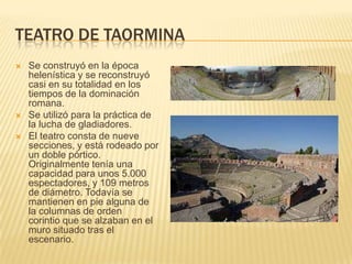 TEATRO DE TAORMINA





Se construyó en la época
helenística y se reconstruyó
casi en su totalidad en los
tiempos de la dominación
romana.
Se utilizó para la práctica de
la lucha de gladiadores.
El teatro consta de nueve
secciones, y está rodeado por
un doble pórtico.
Originalmente tenía una
capacidad para unos 5.000
espectadores, y 109 metros
de diámetro. Todavía se
mantienen en pie alguna de
la columnas de orden
corintio que se alzaban en el
muro situado tras el
escenario.

 