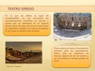 TEATRO GRIEGO
En lo que se refiere al lugar de
representación, en sus comienzos las
representaciones consistían en danzas y
cantos que se realizaban en un espacio
abierto cerca del altar del dios en cuyo honor
se celebraban, debido a lo cual no es extraño
el que haya un templo junto al teatro.

Poco a poco se fueron introduciendo
asientos para los espectadores.
Estos, tras un desplome en
Atenas, dejaron de ser de madera y
se convirtieron en sólidas gradas de
tierra.
Teatro de Taormina

 